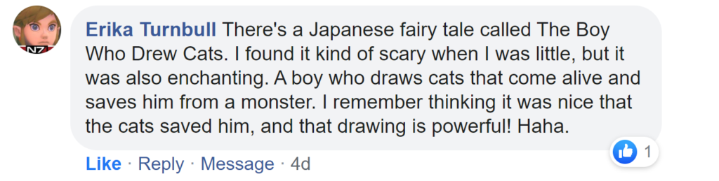Facebook reply from Erika Turnbull: There's a Japanese fairy tale called The Boy Who Drew Cats. I found it kind of scary when I was little, but it was also enchanting. A boy who draws cats that come alive and saves him from a monster. I remember thinking it was nice that the cats saved him, and that drawing is powerful! Haha.