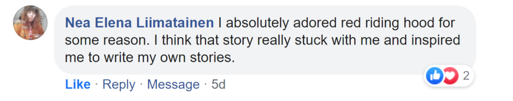 Facebook reply from Nea Elena Liimatainen: I absolutely adored red riding hood for some reason. I think that story really stuck with me and inspired me to write my own stories.
