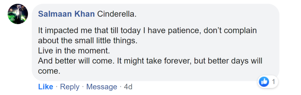 Facebook reply from Salmaan Khan: Cinderella. It impacted me that till today I have patience, don't complain about the small little things. Live in the moment. And better will come. It might take forever, but better days will come.