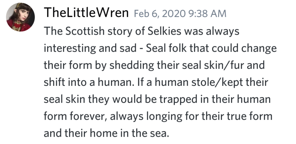 Discord message from TheLittleWren: The Scottish story of Selkies was always interesting and sad - Seal folk that could change their form by shedding their seal skin/fur and shift into a human. If a human stole/kept their seal skin they would be trapped in their human form forever, always longing for their true form and their home in the sea.